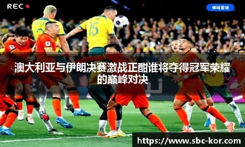 澳大利亚与伊朗决赛激战正酣谁将夺得冠军荣耀的巅峰对决